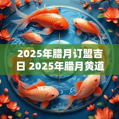 2025年腊月订盟吉日 2025年腊月黄道吉日一览表