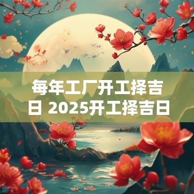 每年工厂开工择吉日 2025开工择吉日