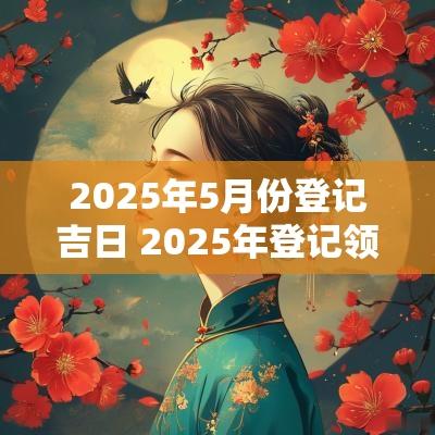 2025年5月份登记吉日 2025年登记领证吉日一览表