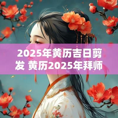 2025年黄历吉日剪发 黄历2025年拜师吉日