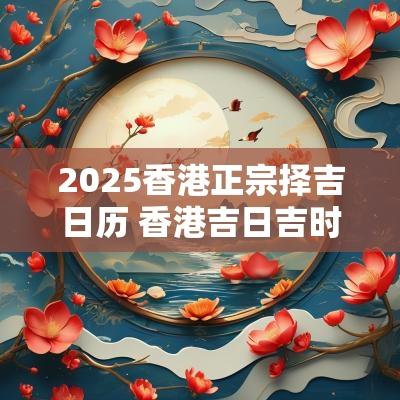 2025香港正宗择吉日历 香港吉日吉时查询2025