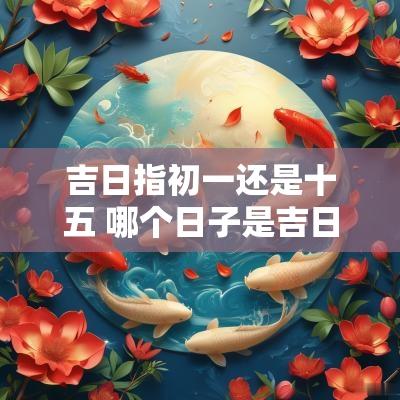 吉日指初一还是十五 哪个日子是吉日