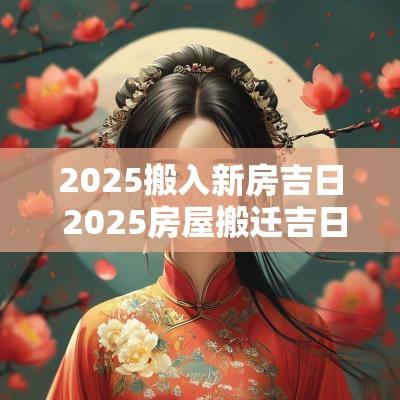 2025搬入新房吉日 2025房屋搬迁吉日