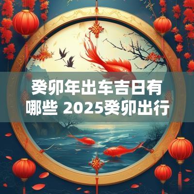 癸卯年出车吉日有哪些 2025癸卯出行吉日