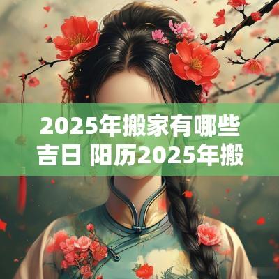 2025年搬家有哪些吉日 阳历2025年搬家吉日