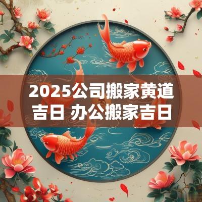 2025公司搬家黄道吉日 办公搬家吉日2025年吉日查询