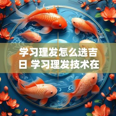 学习理发怎么选吉日 学习理发技术在哪里学习比较好