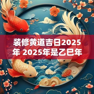 装修黄道吉日2025年 2025年是乙巳年二月能装修吗 装修黄道吉日2025年 2025年是乙巳年二月能装修吗