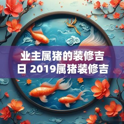 业主属猪的装修吉日 2019属猪装修吉日