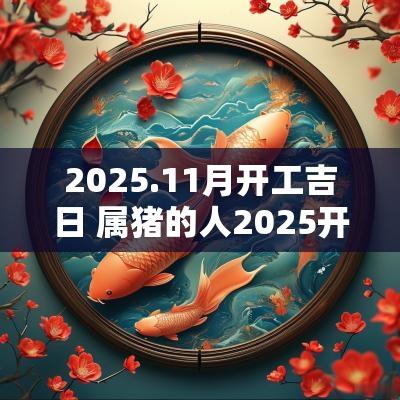 2025.11月开工吉日 属猪的人2025开工吉日