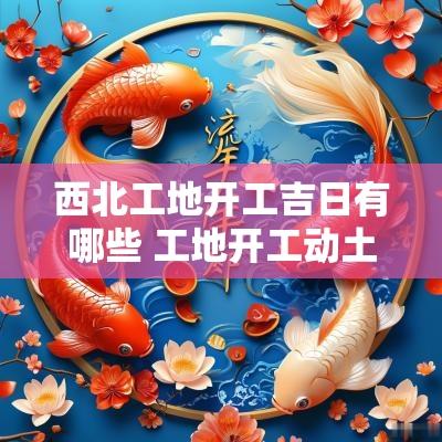 西北工地开工吉日有哪些 工地开工动土吉日一览表