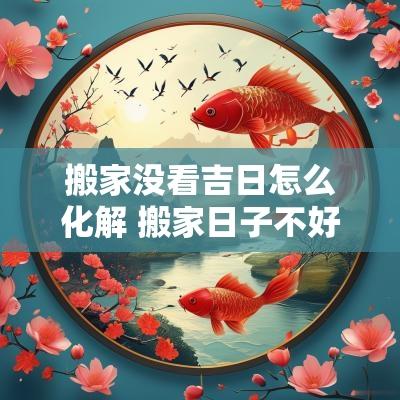 搬家没看吉日怎么化解 搬家日子不好怎么破解