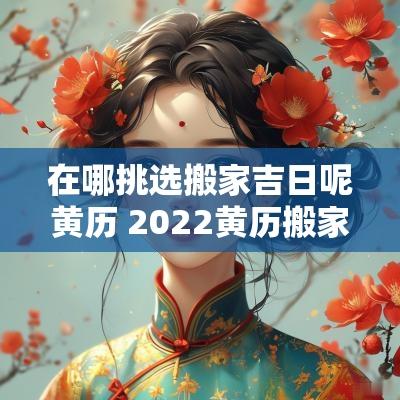 在哪挑选搬家吉日呢黄历 2025黄历搬家入宅吉日