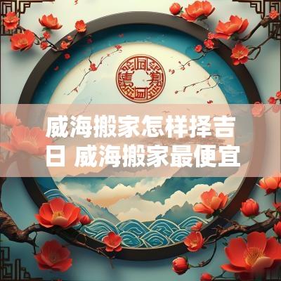 威海搬家怎样择吉日 威海搬家最便宜的是哪家