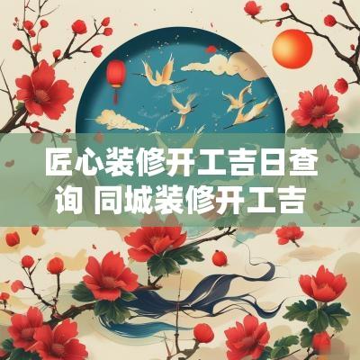 匠心装修开工吉日查询 同城装修开工吉日查询大全