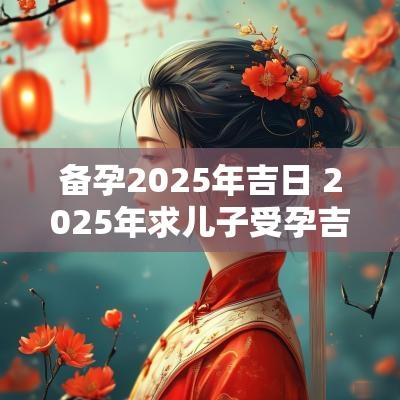 备孕2025年吉日 2025年求儿子受孕吉日