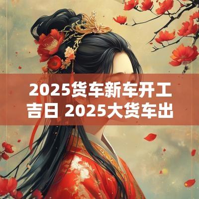2025货车新车开工吉日 2025大货车出车开张吉日