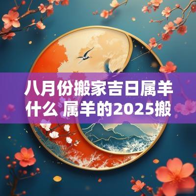 八月份搬家吉日属羊什么 属羊的2025搬家吉日