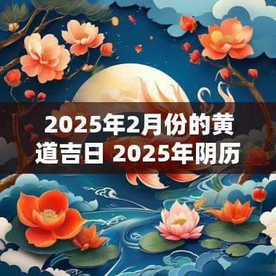 2025年2月份的黄道吉日 2025年阴历2月份黄道吉日