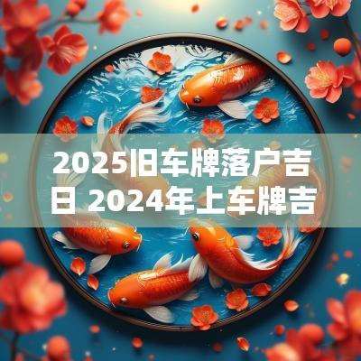 2025旧车牌落户吉日 2025年上车牌吉日一览表
