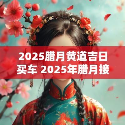 2025腊月黄道吉日买车 2025年腊月接新车吉日