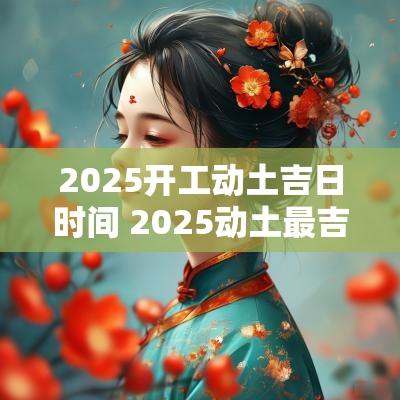 2025开工动土吉日时间 2025动土最吉利的房子