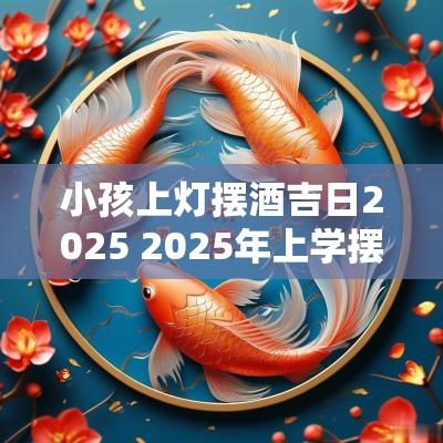 小孩上灯摆酒吉日2025 2025年上学摆酒吉日