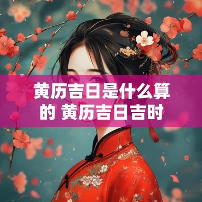 黄历吉日是什么算的 黄历吉日吉时