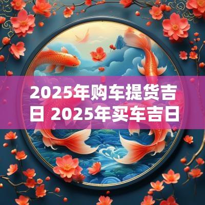 2025年购车提货吉日 2025年买车吉日咨询