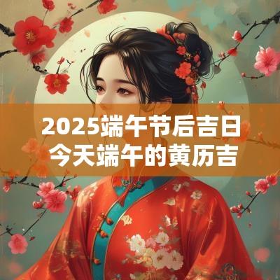 2025端午节后吉日 今天端午的黄历吉日查询