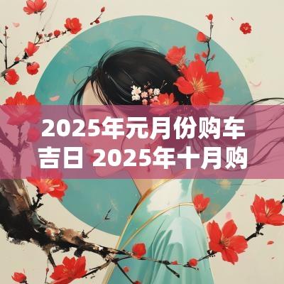 2025年元月份购车吉日 2025年十月购车吉日