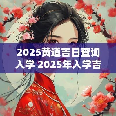 2025黄道吉日查询入学 2025年入学吉日查询表