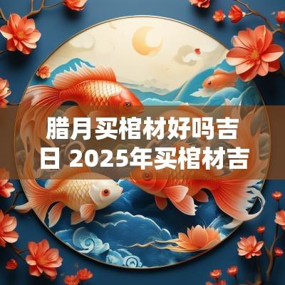 腊月买棺材好吗吉日 2025年买棺材吉日一览表