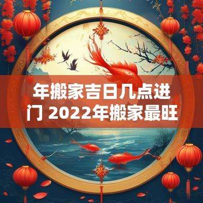 年搬家吉日几点进门 2025年搬家最旺的吉日及时间