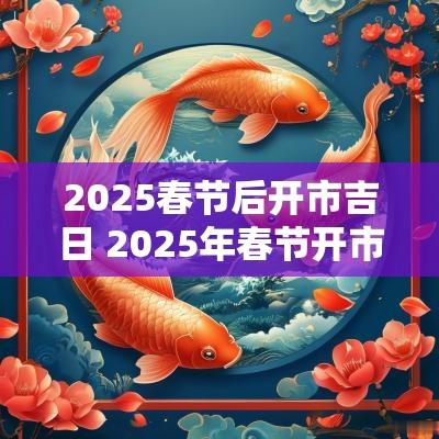 2025春节后开市吉日 2025年春节开市吉日