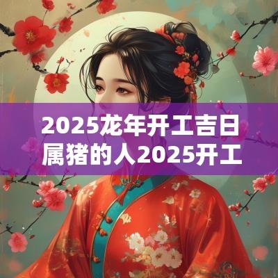 2025蛇年开工吉日 属猪的人2025开工吉日