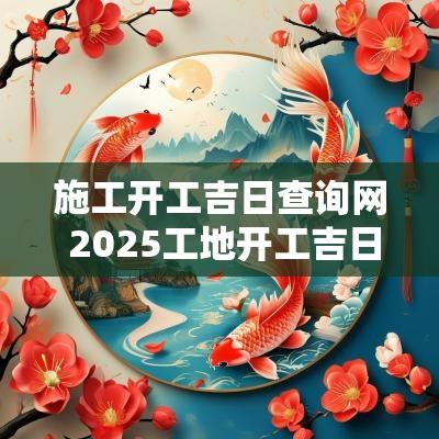 施工开工吉日查询网 2025工地开工吉日查询
