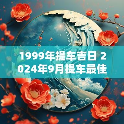 1999年提车吉日 2025年9月提车最佳吉日哪一天