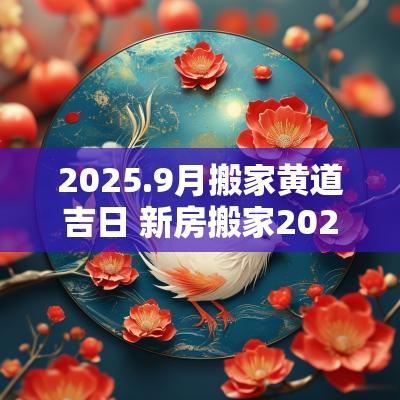 2025.9月搬家黄道吉日 新房搬家2025黄道吉日