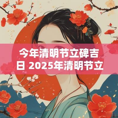 今年清明节立碑吉日 2025年清明节立碑吉日