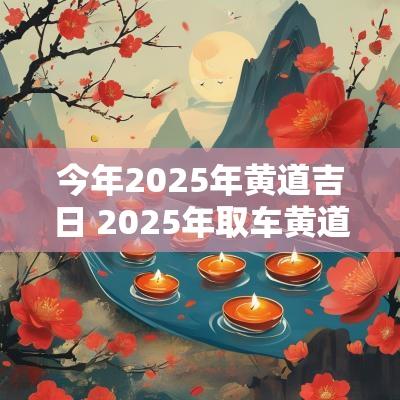 今年2025年黄道吉日 2025年取车黄道吉日