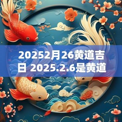 20252月26黄道吉日 2025.2.6是黄道吉日吗