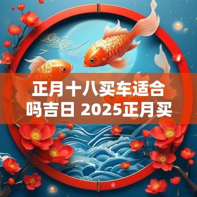 正月十八买车适合吗吉日 2025正月买车吉日