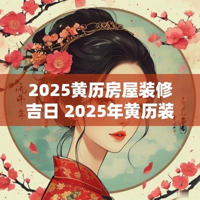 2025黄历房屋装修吉日 2025年黄历装修开工查询
