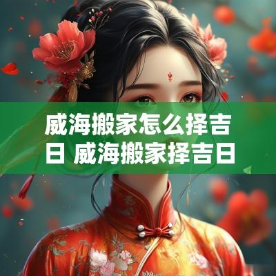 威海搬家怎么择吉日 威海搬家择吉日大师