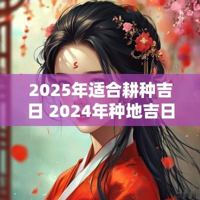 2025年适合耕种吉日 2025年种地吉日查询