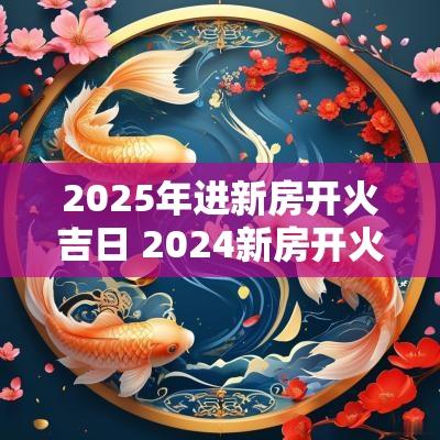 2025年进新房开火吉日 2025新房开火吉日一览表