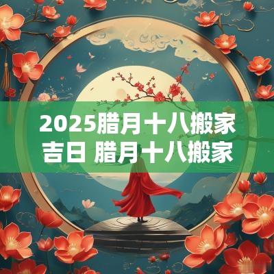 2025腊月十八搬家吉日 腊月十八搬家黄道吉日