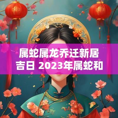 属蛇属龙乔迁新居吉日 2025年属蛇和属龙乔迁搬家吉日