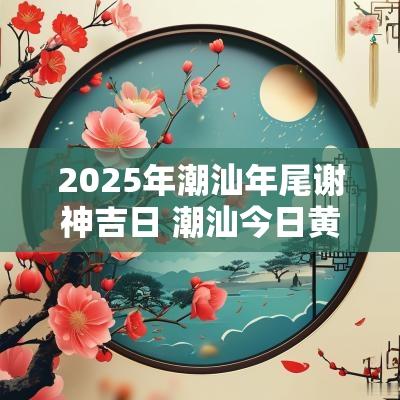 2025年潮汕年尾谢神吉日 潮汕今日黄历吉日查询